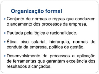 Organização formal
 Conjunto de normas e regras que conduzem
o andamento dos processos da empresa.
 Pautada pela lógica e racionalidade.
 Ética, piso salarial, hierarquia, normas de
conduta da empresa, política de gestão.
 Desenvolvimento de processos e aplicação
de ferramentas que garantam excelência dos
resultados alcançados.
 