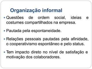 Organização informal
 Questões de ordem social, ideias e
costumes compartilhados na empresa.
 Pautada pela espontaneidade.
 Relações pessoais pautadas pela afinidade,
o cooperativismo espontâneo e pelo status.
 Tem impacto direto no nível de satisfação e
motivação dos colaboradores.
 