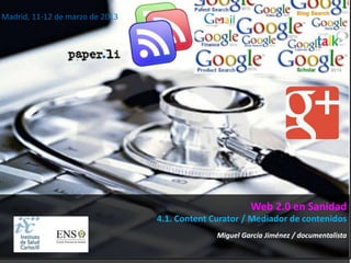 Madrid, 11-12 de marzo de 2013




                                                        Web 2.0 en Sanidad
                                 4.1. Content Curator / Mediador de contenidos
                                               Miguel García Jiménez / documentalista
 