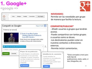1. Google+
<google +>
             NOVEDADES:
             Permite ver las novedades por grupo
             de manera que facilita la lectura.

             COMPARTIR/PUBLICAR*
             - Añadir usuarios o grupos que tendrán
             acceso.
             -Puede compartirse con tantos grupos
             o usuarios como se desee.
             -Los destinatarios pueden estar en
             nuestros contactos o direcciones
             externas.
             -Permite incluir comentarios.

                              *Estos conceptos sirven para
                              todo tipo de
                              publicaciones, texto, webs, vi
                              deo, fotografías, etc.

                                                       18
 