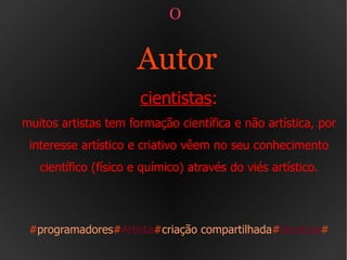 O  Autor   cientistas : muitos artistas tem formação científica e não artística, por interesse artístico e criativo vêem no seu conhecimento científico (físico e químico) através do viés artístico. # programadores # Artista # criação compartilhada # técnicos # 