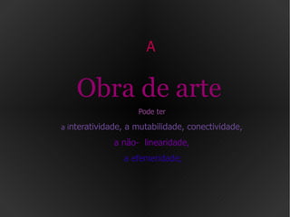 A  Obra de arte   Pode ter   a i nteratividade,  a mutabilidade, conectividade,   a não-  linearidade,   a efemeridade; 