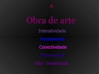 A  Obra de arte   Interatividade Mutabilidade   Conectividade Efemeridade Não-  linearidade   
