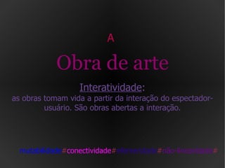 A  Obra de arte Interatividade : as obras tomam vida a partir da interação do espectador-usuário. São obras abertas a interação. mutabilidade # conectividade # efemeridade # não-linearidade # 