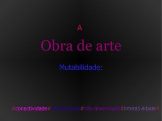 A  Obra de arte  Mutabilidade:  # conectividade # efemeridade # não-linearidade # interatividade # 