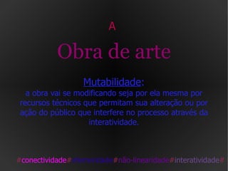 A  Obra de arte   Mutabilidade :  a obra vai se modificando seja por ela mesma por recursos técnicos que permitam sua alteração ou por ação do público que interfere no processo através da interatividade. # conectividade # efemeridade # não-linearidade # interatividade # 