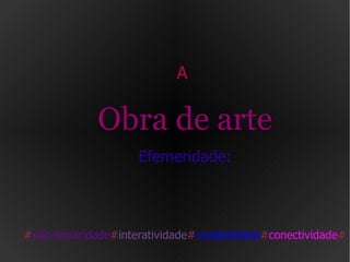 A  Obra de arte Efemeridade: # não-linearidade # interatividade # mutabilidade # conectividade # 