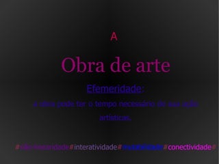 A  Obra de arte Efemeridade : a obra pode ter o tempo necessário de sua ação artísticas. # não-linearidade # interatividade # mutabilidade # conectividade # 