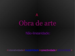 A  Obra de arte  Não-linearidade: # interatividade # mutabilidade # conectividade # efemeridade # 