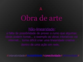 A  Obra de arte   Não-linearidade : a falta de possibilidade de prever o rumo que algumas obras podem tomar... a exemplo as obras interativas via internet... torna difícil criar uma linearidade criativa dentro de uma ação em rede.   # interatividade # mutabilidade # conectividade # efemeridade # 