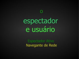 O   espectador   e usuário   Espectador Ativo  Navegante de Rede 