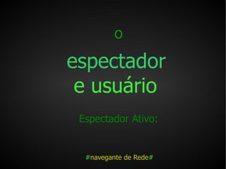 O   espectador   e usuário   Espectador Ativo:   # navegante de Rede # 