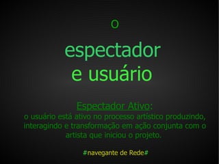 O   espectador   e usuário   Espectador Ativo : o usuário está ativo no processo artístico produzindo, interagindo e transformação em ação conjunta com o artista que iniciou o projeto.  # navegante de Rede # 