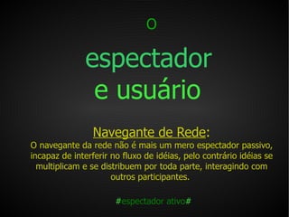 O   espectador   e usuário   Navegante de Rede : O navegante da rede não é mais um mero espectador passivo, incapaz de interferir no fluxo de idéias, pelo contrário idéias se multiplicam e se distribuem por toda parte, interagindo com outros participantes.  # espectador ativo # 