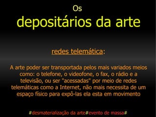 Os   depositários da arte   redes telemática : A arte poder ser transportada pelos mais variados meios como: o telefone, o videofone, o fax, o rádio e a televisão, ou ser "acessadas" por meio de redes telemáticas como a Internet, não mais necessita de um espaço físico para expô-las ela esta em movimento     # desmaterialização da arte # evento de massa # 