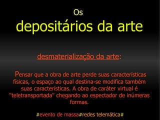 Os   depositários da arte   desmaterialização da arte :  P ensar que a obra de arte perde suas características físicas, o espaço ao qual destina-se modifica também suas características. A obra de caráter virtual é "teletransportada" chegando ao espectador de inúmeras formas.   # evento de massa # redes telemática # 