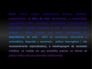 Autor  artista, criação compartilhada,  técnicos, cientistas,   programadores;  A obra de arte  interatividade,  a mutabilidade,   conectividade, a não-  linearidade,   a efemeridade, a colaboração;  O   expectador e usuário   navegante da rede, interfere no fluxo das   energias e idéias, interage com outros participantes;  Os   depositários da arte   d ifícil de caracterizar, estimulante e   contraditório, dispersão e anonimato,  público heterogêneo ( não   necessariamente especializados), a metalinguagem da sociedade   midiática, na medida em que possibilita praticar, no interior da   própria mídia e de seus derivados institucionais; 