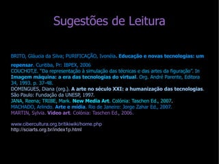 Sugestões de Leitura BRITO, Gláucia da Silva; PURIFICAÇÃO, Ivonéia . Educação e novas tecnologias: um repensar . Curitiba, Pr: IBPEX, 2006 COUCHOT,E. “Da representação à simulação das técnicas e das artes da figuração”. In  Imagem máquina: a era das tecnologias do virtual . Org. André Parente, Editora 34, 1993. p. 37-48.  DOMINGUES, Diana (org.).  A arte no século XXI: a humanização das tecnologias . São Paulo: Fundação da UNESP, 1997. JANA, Reena; TRIBE, Mark.  New Media Art . Colónia: Taschen Ed., 2007 . MACHADO, Arlindo.  Arte e mídia . Rio de Janeiro: Jorge Zahar Ed., 2007. MARTIN, Sylvia.  Video art . Colónia: Taschen Ed., 2006. www.cibercultura.org.br/tikiwiki/home.php  http://sciarts.org.br/index1p.html 