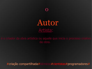O  Autor   Artista : é o criador da obra artística ou aquele que inicia o processo criativo da obra.  # criação compartilhada # técnicos # cientistas # programadores # 