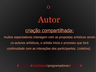 O  Autor   criação compartilhada: muitos espectadores interagem com as propostas artísticas sendo co-autores artísticos, o artista inicia o processo que terá continuidade com as interações dos participantes. (coletiva).  # técnicos # cientistas # programadores # Artista # 