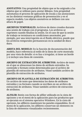 ANOTATIVO: Una propiedad de objeto que se ha asignado a los
objetos que se utilizan para anotar dibujos. Esta propiedad
automatiza el proceso de aplicación de escala a las anotaciones
en las distintas ventanas gráficas de presentación y en el
espacio modelo. Los objetos anotativos se definen con una
altura de papel.
ARCHIVOS TEMPORALES: Archivos de datos creados durante
una sesión de trabajo con el programa. Los archivos se
suprimen cuando finaliza la sesión. En el caso de que la sesión
de trabajo se terminara en condiciones anormales, por
ejemplo, por una interrupción en el fluido eléctrico, puede que
los archivos temporales permanezcan en la unidad de disco
duro.
ARISTA DEL MODELO: En la función de documentación del
modelo, hace referencia al estilo de la línea de corte mostrada
por una vista de detalle: si es lisa o irregular, si tiene un borde
y si incluye una línea de conexión.
ARCHIVO DE EXTRACCIÓN DE ATRIBUTOS: Archivo de texto
en el que se almacenan los datos de atributo extraídos. Su
contenido y formato están determinados por el archivo de
plantilla de extracción de atributos. Véase también archivo de
plantilla de extracción de atributos.
ARCHIVO DE PLANTILLA DE EXTRACCIÓN DE ATRIBUTOS:
Un archivo de texto que determina los datos de atributos
extraídos y su formato cuando se escriben en un archivo de
extracción de atributos. Véase también archivo de extracción
de atributos.
ALFILER: Botón con forma de alfiler utilizado en la cinta de
opciones y en el menú de la aplicación para los productos que
se ejecutan en el sistema operativo Windows. En la cinta de
opciones, los alfileres mantienen los paneles expandidos. En el
menú de la aplicación, los alfileres conservan un elemento en
la lista de elementos visualizados recientemente.
 