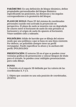 PARÁMETRO: En una definición de bloque dinámico, define
propiedades personalizadas del bloque dinámico
especificando las posiciones, las distancias y los ángulos
correspondientes a la geometría del bloque.
PLANO DE SUELO: Plano XY del sistema de coordenadas
personales cuando está activada la proyección en
perspectiva. El plano de suelo se muestra con un degradado
de colores entre el horizonte de suelo (lo más próximo al
horizonte) y el origen de suelo (lo opuesto al horizonte).
Véase también cielo y subsuelo.
POLISÓLIDO: Sólido de barrido que se dibuja del mismo
modo que una polilínea o que se basa en una línea existente.
Por defecto, un polisólido siempre tiene un perfil
rectangular. Puede especificar la altura y la anchura del
perfil. (POLISOLIDO)
PRESENTACIÓN: El entorno 2D en el que se pueden crear
ventanas gráficas de presentación y colocar bloques de título
para el trazado. Se pueden crear múltiples presentaciones
para cada dibujo.
PUNTO
1. Posición en el espacio 3D definida por los valores de las
coordenadas X, Y y Z.
2. Objeto que consiste en una sola posición de coordenadas.
(PUNTO)
 