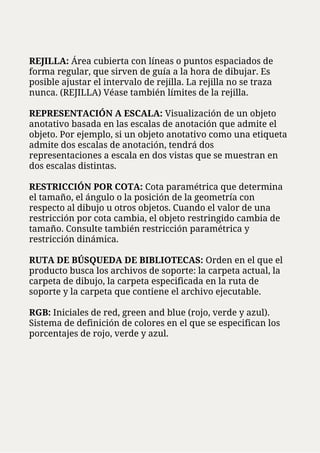 REJILLA: Área cubierta con líneas o puntos espaciados de
forma regular, que sirven de guía a la hora de dibujar. Es
posible ajustar el intervalo de rejilla. La rejilla no se traza
nunca. (REJILLA) Véase también límites de la rejilla.
REPRESENTACIÓN A ESCALA: Visualización de un objeto
anotativo basada en las escalas de anotación que admite el
objeto. Por ejemplo, si un objeto anotativo como una etiqueta
admite dos escalas de anotación, tendrá dos
representaciones a escala en dos vistas que se muestran en
dos escalas distintas.
RESTRICCIÓN POR COTA: Cota paramétrica que determina
el tamaño, el ángulo o la posición de la geometría con
respecto al dibujo u otros objetos. Cuando el valor de una
restricción por cota cambia, el objeto restringido cambia de
tamaño. Consulte también restricción paramétrica y
restricción dinámica.
RUTA DE BÚSQUEDA DE BIBLIOTECAS: Orden en el que el
producto busca los archivos de soporte: la carpeta actual, la
carpeta de dibujo, la carpeta especificada en la ruta de
soporte y la carpeta que contiene el archivo ejecutable.
RGB: Iniciales de red, green and blue (rojo, verde y azul).
Sistema de definición de colores en el que se especifican los
porcentajes de rojo, verde y azul.
 