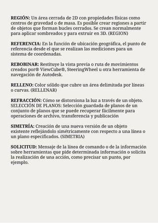REGIÓN: Un área cerrada de 2D con propiedades físicas como
centros de gravedad o de masa. Es posible crear regiones a partir
de objetos que forman bucles cerrados. Se crean normalmente
para aplicar sombreados y para extruir en 3D. (REGION)
REFERENCIA: En la función de ubicación geográfica, el punto de
referencia desde el que se realizan las mediciones para un
sistema de coordenadas.
REBOBINAR: Restituye la vista previa o ruta de movimientos
creados por® ViewCube®, SteeringWheel u otra herramienta de
navegación de Autodesk.
RELLENO: Color sólido que cubre un área delimitada por líneas
o curvas. (RELLENAR)
REFRACCIÓN: Cómo se distorsiona la luz a través de un objeto.
SELECCIÓN DE PLANOS: Selección guardada de planos de un
conjunto de planos que se puede recuperar fácilmente para
operaciones de archivo, transferencia y publicación
SIMETRÍA: Creación de una nueva versión de un objeto
existente reflejándolo simétricamente con respecto a una línea o
un plano especificados. (SIMETRIA)
SOLICITUD: Mensaje de la línea de comando o de la información
sobre herramientas que pide determinada información o solicita
la realización de una acción, como precisar un punto, por
ejemplo.
 