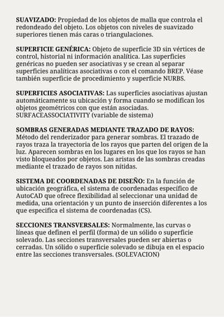 SUAVIZADO: Propiedad de los objetos de malla que controla el
redondeado del objeto. Los objetos con niveles de suavizado
superiores tienen más caras o triangulaciones.
SUPERFICIE GENÉRICA: Objeto de superficie 3D sin vértices de
control, historial ni información analítica. Las superficies
genéricas no pueden ser asociativas y se crean al separar
superficies analíticas asociativas o con el comando BREP. Véase
también superficie de procedimiento y superficie NURBS.
SUPERFICIES ASOCIATIVAS: Las superficies asociativas ajustan
automáticamente su ubicación y forma cuando se modifican los
objetos geométricos con que están asociadas.
SURFACEASSOCIATIVITY (variable de sistema)
SOMBRAS GENERADAS MEDIANTE TRAZADO DE RAYOS:
Método del renderizador para generar sombras. El trazado de
rayos traza la trayectoria de los rayos que parten del origen de la
luz. Aparecen sombras en los lugares en los que los rayos se han
visto bloqueados por objetos. Las aristas de las sombras creadas
mediante el trazado de rayos son nítidas.
SISTEMA DE COORDENADAS DE DISEÑO: En la función de
ubicación geográfica, el sistema de coordenadas específico de
AutoCAD que ofrece flexibilidad al seleccionar una unidad de
medida, una orientación y un punto de inserción diferentes a los
que especifica el sistema de coordenadas (CS).
SECCIONES TRANSVERSALES: Normalmente, las curvas o
líneas que definen el perfil (forma) de un sólido o superficie
solevado. Las secciones transversales pueden ser abiertas o
cerradas. Un sólido o superficie solevado se dibuja en el espacio
entre las secciones transversales. (SOLEVACION)
 