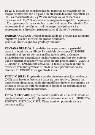 UVW: El espacio de coordenadas del material. La mayoría de los
mapas de material son un plano en 2D asociado a una superficie en
3D. Las coordenadas U, V y W son análogas a las respectivas
direcciones X, Y y Z. Si observa una imagen de mapa 2D, U equivale
a X y representa la dirección horizontal del mapa. V equivale a Y y
representa la dirección vertical del mapa. W equivale a Z y
representa una dirección perpendicular al plano UV del mapa.
UNIDAD ANGULAR: Unidad de medida de un ángulo. Las unidades
angulares pueden medirse en grados decimales,
grados/minutos/segundos, grados y radianes.
VENTANA GRÁFICA: Área delimitada que muestra parte del
espacio modelo de un dibujo. La variable de sistema TILEMODE
determina el tipo de ventana gráfica que se crea. 1. Cuando
TILEMODE está desactivado (0), las ventanas gráficas son objetos
que se pueden desplazar y reajustar en una presentación. (VMULT)
2. Cuando TILEMODE está activado (1), toda el área de dibujo se
divide en ventanas gráficas de modelo no superpuestas. Véase
también TILEMODE, vista ypunto de vista.
VÍNCULO (OLE): Empleo de vinculación e incrustación de objetos
(OLE) para hacer referencia a datos de otro archivo. Cuando los
datos están vinculados, cualquier modificación en el documento de
origen se actualiza automáticamente en todos los documentos de
destino. Véase también incrustar.
VISTA (AUTOCAD): Representación gráfica de un modelo desde un
emplazamiento específico (punto de vista) en el espacio. (3DORBITA,
PTOVISTA, VISTADIN, VISTA) Véase también punto de vista y
ventana gráfica.
 