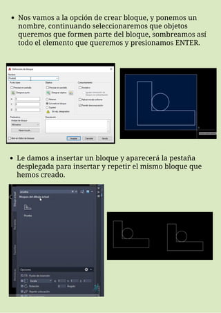 Nos vamos a la opción de crear bloque, y ponemos un
nombre, continuando seleccionaremos que objetos
queremos que formen parte del bloque, sombreamos así
todo el elemento que queremos y presionamos ENTER.
Le damos a insertar un bloque y aparecerá la pestaña
desplegada para insertar y repetir el mismo bloque que
hemos creado.
 
