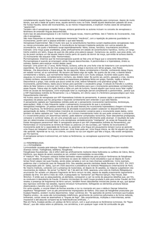 completamente aquela língua. Foram necessárias longas e trabalhosasinvestigações para comprovar, depois de muito
tempo, que até a idade de quatro anos, aquela senhora viveu na Índia. Desde aquela datahaviam passado 60 anos.
Há muitas fraudes, talvez até inconscientes, ou ao menos irresponsáveis, e explicam muitos casos de xenoglossia
"aparenmte".
Também não é xenoglossia entender línguas, embora geralmente os autores incluam no conceito de xenoglossia o
fenômeno de entender línguas desconhecidas.
Outro tipo de pseudoxenoglossia é o de inventar línguas novas, mesmo perfeitas. Isto é Talento do Inconsciente, mas
não é xenoglossia.
São mais frequentes os casos de xenoglossia meramente "mecânica", com a repetição de palavras guardadas no
inconsciente; porém sem a pessoa entender o que está falando.
Xenoglossia Experimental: Não é muito raro que no sonambulismo hipnótico surjam espetaculares xenoglossias mais
ou menos provocadas pelo hipnólogo. A inconsciência da hipnose é bastante parecida com outros estados de
inconsciência, nos quais o fenômeno surge espontâneamente: febre, transe, narcótico, traumatismo psicofísico.
Exemplo: Uma moça quase analfabeta, posta artificialmente em estado de sonambulismo hipnótico, recitou um longo
trecho oratório em latim, língua da qual ela não sabia uma palavra sequer. Comprovou-se, porém, que anos atrás, um
tio da jovem recitara um dia aquele mesmo trecho perto do quarto de dormir da moça, que então se achava doente.
(O inconsciente não esquece nada -Pantomnésia).
Plurixenoglossia: Dizemos que há monoxenoglossia quando se fala uma só língua que o consciente desconhece.
Plurixenoglossia é quando se empregam várias línguas desconhecidas. A pantomnésia e a hiperestesia, direta ou
indireta, bastam para explicar muitos destes casos.
Exemplo: Uma jovem de 17 anos, Ninfa Filituto, siciliana, sofria de uma forte crise de histerismo com sonambulismo
espontâneo. No primeiro dia da crise assegurava que era grega e escrevia com letras gregas, mas frases
italianas...Ela desconhecia a língua grega. No dia seguinte, falava corretamente o francês, conhecendo dessa língua,
em estado normal, só os rudimentos. No terceiro dia falava algo de inglês. No quarto dia da crise, a doente falava
corretamente o italiano, que normalmente falava bastante mal e com muito sotaque. Durante estes quatro dias,
esqueceu no consciente, completamente o siciliano, seu dialeto natal. No quinto sai, porém, passada a crise, recobra
o dialeto siciliano, esquecendo por completo os espantosos progressos feitos em grego, francês, inglês e italiano.
Desconhecia o grego, mas consta que pouco antes da crise, esteve folheando uma gramática grega. Para o
inconsciente, pantomnésico, basta pouco tempo para aprender o vocabulário grego. O estudo do francês e a prática
diária de falar italiano e conviver com italianos, foram suficientes para que o inconsciente aprendesse corretamente
essas línguas. Falava algo do inglês.Sendo a itália um país de turismo, haverá alguém que nunca ouviu falar inglês?
Entre as causas da Xenoglossia, como explicação total ou explicação parcial completando a pantomnésia , parece que
a HIP-Hiperestesia Indireta do Pensamento ( ou a Telepatia, em último caso) é o fenômeno parapsicológico que mais
frequentemente intervém.
Há muitos casos de xenoglossia por HIP-Hiperestesia Indireta do pensamento. A pessoa capta o pensamento (as
respostas) da pessoa que faz perguntas e responde corretamente sem entender o que está falando.
O pensamento captado por hiperestesia indireta pode ser o pensamento inconsciente (sentimentos, lembranças,
associações). Aliás, é mais frequente captar o pensamento inconsciente do que o consciente.
Xenoglossia inteligente: (A pessoa entende o que ela está falando) Ao inconsciente hiperestésico chegam inúmeros
dados linguíticos. Os fenômenos paranormais de atividade incosnciente podem colaborar no descobrimento e
apresentação de dados. A Pantomnésia (memória do inconsciente) conserva para o inconsciente esses dados, como
também os dados captados por "vias normais", em número imensamente maior do que pode conservar o consciente.
E o incosnciente possui um assombroso talento: pode elaborar complicados raciocínios, faxer descobertas prodigiosas,
comparar e combinar dados, etc em uma proporção que o consciente dificilmente pode alcançar. O resultado de tudo
isso em determinadas circunstâncias é uma xenoglossia verdadeiramente "inteligente", ás vezes de frequente uso.
Existe Xenoglossia paranormal? Não! A xenoglossia sempre é por HIP (Hiperestesia Indireta do Pensamento), por
Pantomnésia (O inconsciente se lembra de frases ou palavras um dia ouvidas), por Talento do Inconsciente (O
inconsciente pode ter a capacidade de formular ou aprender uma língua em pouquíssimo tempo) nunca se aprende
uma língua por telepatia! Uma palavra pode ser. Uma frase pode ser. Uma língua inteira, se não há alguém por perto,
não aprende. Aprende-se na rua, no cinema, cruzando na rua com alguém que fale a língua, não existe xenoglossia
por Psi-Gamma.
A xenoglossia sempre é extranormal, em todos os fenômenos; ou xenoglossia supranormal, (Milagre) enormemente
superior.

11-FENOMENOLOGIA.
11.1-FOTOGÊNESE.
Luminosidade causada pela telergia. Fotogênese é o fenômeno de luminosidade parapsicológica e tem recebido
diversos nomes: Fosfogênese, telefania, fotogênese.
Fotogêneses fraudolentas: não é difícil obtê-las artificialmente mediante óleos fosforados ou sulfetos de Cálcio, Bário,
Estrôncio, que depois de serem expostos ao sol, emitem luminosidades na escuridão.
A "médium" Mrs. Thompson utilizava botões banhados nessas substâncias para produzir fenômenos de fotogênese
nas suas sessões de espiritismo. São numerosos os casos de médiuns muito estudados e que só depois de muito
tempo foram pegos nas suas fraudes, sendo estas variadas e com as mais diversas substâncias. Como exemplo,
podemos citar o conhecido caso de Pasquale Erto. Deu sessões perante cientistas desde fevereiro de 1922. Em 1923
foi pesquisado pelo Dr. Geley, que em 1920 assumira a presidência do Instituto Metapsíquico Internacional de Paris.
No mesmo Instituto, contando com a presença de ilusionistas, só depois de 36 sessões, os mágicos suspeitaram dos
movimentos do médium. No jornal "Le Martin" de 7 de abril de 1924, apareceu uma nota do Instituto Metapsíquico
anunciando Ter achado um pequeno fragmento de ferro-cerium na sala, depois da sessão,ocasionando logicamente o
protesto de Erto. Em abrli e maio de 1924, é pesquisado na "Sorbonne" por Maurice Garçon, Paul heuzé, Jean
Winchon. É então que os pesquisadores, já alertados, começaram a cair na conta de pequenos detalhes que, por fim,
os conduzem à descoberta da fraude. O exame microscópio do maiô (roupa grudada à pele para evitar fraude) de Erto
revelou a presença de fragmentos de ferro-cerium; também foram descobertas minúsculas pontas de aço, que apesar
dos rigorosos controles nas sessões, lograra introduzir furtivamente. Esfregando os elementos produzia faíscas
dissimulando o barulho com um forte suspiro.
Em certa ocasião, o coronel Albert de Rochas acendeu a luz no momento em que o médium George Valiantine
espalhava "fotogeneses" com os pés previamernte impregnados de fósforo. Dos casos de fotogênese produzidos por
Eusápia Paladino, existem muitos depoimentos. César Lombroso diz: "As aparições de pontos luminosos que Eusápia
Paladino produz...às vezes são luminosidades indefiníveis, geralmente de contornos esfumados e de forma redonda,
brilhantes; outras vezes se assemelham a "línguas de fogo". São características, múltiplas e intermitentes, sendo
impossível e até absurdo compará-las às fosforescências artificiais...".
Mas em Paris, Eusápia perdeu um pedaço de ferro-cerium, com o qual produzia os fenômenos luminosos. Os "fogos
fátuos", que são vistos sobre os pântanos, nos cemitérios, e em qualquer lugar onde há combustão de gás
 
