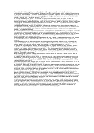 desprendido de matérias orgânicas em putrefação têm dado origem a mais de uma lenda de fantasmas.
O hidrogênio protocarbono, chamado gás dos pântanos, arde numa chama azulada, pouco brilhante, mas perceptível
na escuridão. Nos cemitérios, a causa dos lendários fogos é o hidrogênio fosforado, produto da decomposição que se
inflama facilmente ao contato com o ar. A imaginação popular designa esse fogo com os nomes de "candeeiros dos
mortos", "fogos de elfos", "lanternas de mone", etc...
Os fogos de "Sant-Elmo" se devem à acumulação da eletricidade ambiental. Podem ser vistos, em dias de
tempestades sobre as torres de igrejas, sobre a copa das árvores, etc. A eletricidade estática com que se carregam
algumas peças de vestir, especialmente as de nylon, faz com que produzam faíscas na escuridão. Também podem dar
a impressão de se estarem movimentando. Este fenômeno nada tem a ver com o magnetismo animal, como já foi
pensado. É simplesmente um fenômeno elétrico normal.
Fosforescências podem se produzir em organismos dissecados ao tomarem contato com o oxigênio livre ou com a
água. Pirilampo, vagalumes, o fenômeno é muito frequente no mundo animal. A bio-luminosidade se caracteriza pela
emissão de luz sem emissão de calor. Podemos classificar de parapsicológica, a fotogenese humana, pois requer
pessoas e circunstâncias especiais.
Os fenômenos luminosos são relativamente frequentes nas experiências de efeitos físicos. E sua aparência externa é a
mesma quando trucados (truque) e quando verdadeiros (causados pela telergia - parapsicológicos). São pontos
luminosos, faíscas, nuvens que aparecem no ar, às vezes a alguns metros de altura. Movimentam-se mais ou menos
rápido, mudam de forma, variam de intensidade, logo desaparecem inesperadamente. Estes fenômenos foram
também obtidos por meio de óleos fosforados.
Auras relacionadas com a fotogênese estão os fenômenos de "aura". Lendas e exageros a respeito da “aura” provêm
da antiga filosofia esotérica. A Sociedade Teosófica trouxe-aem 1875 do Oriente e adaptou-a às exigências do
Ocidente.
Qualquer exteriorização um tanto mais especial de energia somática do homem, mesmo que no fundo possa, às
vezes, ser identificada com a energia elétrica, calorífica, de fosforescência ou de raios ultravioleta, etc; podemos
englobá-la sob o nome geral de telergia, isto é, exteriorização e transformação da energia orgânica.
Os Místicos são muito frequentes os casos de fotogênese e aura no contexto religioso. O papa Bento XIV, Propero
Lambertini, que estudou tão profunda e sabiamente a diferença entre fenômenos parapsicológicos (naturais,
humanos) e os milagres (sobrenaturais, divino), adverte: "É uma realidade a existência, às vezes, de "chamas"
naturais que rodeiam a cabeça dos homens ou que irradiam do corpo inteiro da pessoa, geralmente em forma de
faíscas. Há pessoas que são rodeadas por uma luz brilhante que não provém delas mesmas, mas de seus vestidos,
bastão ou espada que levam consigo".
Muitas das aparições luminosas que são observadas nos místicos devem ser atribuídas a causas naturais. Não as
admite o papa Bento XIV como miraculosas.
Os Milagres: O Papa Bento XIV só não duvida em classificar como de origem sobrenatural (Milagre), luminiscências
imensamente superiores às fotogêneses naturais. Tais luminiscências sobrenatyurais são apresentadas unicamente
por santos católicos, como Carlos Borromeu( 1538-1584), Filipe Neri (1515-1595), Inácio de Loyola (1491-1556),
Francisco de Sales (1567-1622).
O caso mais obrigatório de se lembrar seria das "línguas de fogo" aparecidas sobre a cabeça dos apóstolos no dia de
Pentecostes. (Superior à qualquer fotogênese natural).
No processo de beatificação de Bernardino Realino, por exemplo, se analisou sua fotogênese extraordinária: Uma das
testemunhas, o senhor Tobias, descreveu como em 1608, foi consultar o jesuíta padre Bernardino, hoje canonizado.
“A porta se achava entreaberta podendo ele observar uma luz extraordinária que aparecia pela pequena abertura e
através das gretas. Perguntando-se a razão de tal claridade, empurrou a porta: foi então que viu o padre ajoelhado,
em êxtase, e elevado ao ar, dois pés e meio do chão”.
Uma levitação assim, tão notável, pode perfeitamente explicar-se como levitação parapsicológica (sob a ação da
telergia) como reação natural à emoção mística. A fotogênese porém, parece excessiva para ser só natural.
Muitas outras pessoas foram testemunhas da extraordinária luz que às vezes desprendia transformando o semblante
do padre Bernardino. Declaravam que tinham visto sair faíscas de todo o corpo (o que pode ser fotogênese natural),
mas muitas outras testemunhas afirmavam: em uma ou duas oportunidades, o brilho era tal que não se conseguia
distinguir suas feições e tinham que desviar as vistas.
A Máquina Kirlian: Não vamos terminar este artigo sem antes fazer uma pequena alusão às fotografias da máquina
Kirlian. Impressionam-se as chapas fotográficas com as "auras", não só dos seres vivos, mas também dos objetos.
Tiller e D. G. Boyers, grandes experimentadores, desenvolvendo a técnica de Kirlian chegaram à conclusão de que os
halos são um fenômeno muito familiar aos físicos: o efeito Corona, isto é, a descarga que aparece em torno da
superfície de um condutor quando a voltagem excede determinado ponto crítico e causando a ionização do ar.
Neste efeito Corona, tem relevado destaque a maior ou menor umidade do objeto.
 