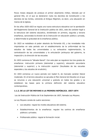Pocos meses después de produce el primer alzamiento militar, liderado por el
general Elío, en el que se declararon nulos los decretos de Constitución y los
decretos de las Cortes, volviendo al Antiguo Régimen, es decir, una educación en
manos de la Iglesia.

En los años 1820-1823 se regula una nueva estructura educativa con la aprobación
del Reglamento General de la Institución pública de 1821, este dio carácter legal a
la estructura del sistema educativo, dividiéndolo en primera, segunda y tercera
enseñanza, sancionaba la división de la Instrucción en educación pública y privada,
y determinaba la gratuidad de la enseñanza pública.

En 1823 se restablece el poder absoluto de Fernando VII, y las novedades más
importantes en este periodo son el establecimiento de la uniformidad de los
estudios   de     todas   las    universidades   y    su   exhaustiva    reglamentación,   la
centralización de las universidades y la articulación jerárquica del gobierno, la
inspección y la dirección de las escuelas

En 1833 comienza la “década liberal”. Con este plan se regularon los tres grados de
enseñanza: instrucción primaria (elemental y superior), educación secundaria
(elemental y superior) y la instrucción superior (facultades de las escuelas
especiales y los estudios de erudición).

En 1843 comienza un nuevo periodo con Isabel II, de marcado carácter liberal
moderado. En el terreno educativo se aprueba el Plan General de Estudios en el que
se renuncia a una educación universal y gratuita en todos los grados y se
establecen      las   bases     para   la   primera   definición   del   sistema   educativo
contemporáneo.

1.1.2. DE LA LEY DE MOYANO A LA PRIMERA REPÚBLICA. 1857-1874

Ley de Instrucción Pública de 9 de Septiembre de 1857, llamada Ley Moyano.

La Ley Moyano consta de cuatro secciones:

   •   Los estudios: regula los niveles educativos del sistema.

   •   Establecimientos de la enseñanza: regulan los centros de enseñanza
       públicos y privados.

   •   Profesorado público: regula la formación inicial.




                                                                                           10
 