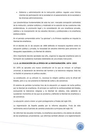 •   Gobierno y administración de la instrucción pública: regulan unos íntimos
       intentos de participación de la sociedad en el asesoramiento de la sociedad a
       las diversas administraciones.

Las características fundamentales de esta ley son: marcada concepción centralista
de la institución, carácter ecléctico y moderado en la solución de las cuestiones más
problemáticas, la promoción legal y la consolidación de una enseñanza privada,
católica y la incorporación de los estudios técnicos y profesionales a la enseñanza
postsecundaria.

En el periodo comprendido entre “La gloriosa” y la Primera república se impulsó la
libertad de enseñanza.

En el decreto de 21 de octubre de 1868 defendía el necesario equilibrio entre la
educación pública y privada, la necesidad de estudios distintos para personas con
desiguales capacidades y la libertad de cátedra.

Otro importante decreto aprobado ese año, organiza la segunda enseñanza para la
formación de ciudadanos ilustrados dotándoles de una amplia instrucción.

1.1.3. LA EDUCACIÓN EN LA ÉPOCA DE LA RESTAURACIÓN. 1874- 1923

En 1876 se aprueba una nueva constitución en la que se incluye: el sufragio
universal, la declaración de derechos del hombre y la tolerancia religiosa. Esta ley
no facilitó el consenso en política escolar.

La constitución, en su artículo 11, reconoce la religión católica como la oficial del
Estado, pero a su vez proclama la libertad de cultos y de conciencia.

El sistema de partidos turnantes hizo de la educación un espacio de lucha política
por la libertad de enseñanza. Al principio se reafirmó la confesionalidad del Estado,
excluyendo la tolerancia religiosa y la libertad de cátedra, más adelante se
sucederían momentos en los que se proclama y defiende la libertad de enseñanza y
de conciencia.

La educación volvió a tener un gran protagonismo a finales del siglo XIX.

La regeneración de España pasaba por la reforma educativa. Fruto de este
sentimiento será el período de cambios producido a principios del siglo XX.

Se reforman las escuelas normales, la enseñanza secundaria y los planes de estudio
de las enseñanzas universitarias. Las reformas también afectan a la reglamentación




                                                                                   10
 