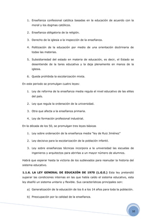 1. Enseñanza confesional católica basadas en la educación de acuerdo con la
       moral y los dogmas católicos.

   2. Enseñanza obligatoria de la religión.

   3. Derecho de la iglesia a la inspección de la enseñanza.

   4. Politización de la educación por medio de una orientación doctrinaria de
       todas las materias.

   5. Subsidiariedad del estado en materia de educación, es decir, el Estado se
       desentiende de la tares educativa y la deja plenamente en manos de la
       iglesia.

   6. Queda prohibida la escolarización mixta.

En este periodo se promulgan cuatro leyes:

   1. Ley de reforma de la enseñanza media regula el nivel educativo de las elites
       del país.

   2. Ley que regula la ordenación de la universidad.

   3. Otra que afecta a la enseñanza primaria.

   4. Ley de formación profesional industrial.

En la década de los 50, se promulgan tres leyes básicas

   1. Ley sobre ordenación de la enseñanza media “ley de Ruiz Jiménez”

   2. Ley decisiva para la escolarización de la población infantil.

   3. Ley sobre enseñanzas técnicas incorpora a la universidad las escuelas de
       ingenieros y arquitectos para abrirlas a un mayor número de alumnos.

Habrá que esperar hasta la victoria de los sublevados para reanudar la historia del
sistema educativo.

1.1.6. LA LEY GENERAL DE EDUCAIÓN DE 1970 (L.G.E.) Esta ley pretendió
superar las condiciones internas en las que había caído el sistema educativo, esta
ley diseñó un sistema unitario y flexible. Sus características principales son:

   a) Generalización de la educación de los 6 a los 14 años para toda la población.

   b) Preocupación por la calidad de la enseñanza.




                                                                                  10
 