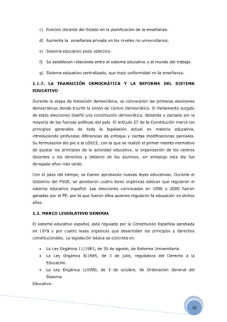 c) Función docente del Estado en la planificación de la enseñanza.

   d) Aumenta la enseñanza privada en los niveles no universitarios.

   e) Sistema educativo podo selectivo.

   f) Se establecen relaciones entre el sistema educativo y el mundo del trabajo.

   g) Sistema educativo centralizado, que trajo uniformidad en la enseñanza.

1.1.7. LA TRANSICIÓN DEMOCRÁTICA Y LA REFORMA DEL SISTEMA
EDUCATIVO

Durante la etapa de transición democrática, se convocaron las primeras elecciones
democráticas donde triunfó la Unión de Centro Democrático. El Parlamento surgido
de estas elecciones diseñó una constitución democrática, debatida y pactada por la
mayoría de las fuerzas políticas del país. El artículo 27 de la Constitución marcó los
principios   generales   de   toda   la   legislación   actual   en   materia   educativa,
introduciendo profundas diferencias de enfoque y ciertas modificaciones parciales.
Su formulación dio pie a la LOECE, con la que se realizó el primer intento normativo
de ajustar los principios de la actividad educativa, la organización de los centros
docentes y los derechos y deberes de los alumnos, sin embargo esta ley fue
derogada años más tarde.

Con el paso del tiempo, se fueron aprobando nuevas leyes educativas. Durante el
Gobierno del PSOE, se aprobaron cuatro leyes orgánicas básicas que regularon el
sistema educativo español. Las elecciones convocadas en 1996 y 2000 fueron
ganadas por el PP, por lo que fueron ellos quienes regularon la educación en dichos
años.

1.2. MARCO LEGISLATIVO GENERAL

El sistema educativo español, está regulado por la Constitución Española aprobada
en 1978 y por cuatro leyes orgánicas que desarrollan los principios y derechos
constitucionales. La legislación básica se concreta en:

   •    La Ley Orgánica 11/1983, de 25 de agosto, de Reforma Universitaria.
   •    La Ley Orgánica 8/1985, de 3 de julio, reguladora del Derecho a la
        Educación.
   •    La Ley Orgánica 1/1990, de 3 de octubre, de Ordenación General del
        Sistema
Educativo.




                                                                                        10
 