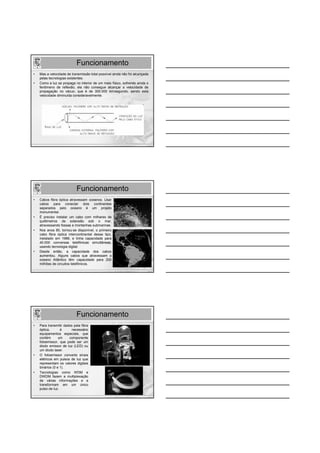 Funcionamento
•   Mas a velocidade de transmissão total possível ainda não foi alcançada
    pelas tecnologias existentes.
•   Como a luz se propaga no interior de um meio físico, sofrendo ainda o
    fenômeno de reflexão, ela não consegue alcançar a velocidade de
    propagação no vácuo, que é de 300.000 km/segundo, sendo esta
    velocidade diminuída consideravelmente.




                            Funcionamento
•   Cabos fibra óptica atravessam oceanos. Usar
    cabos para conectar dois continentes
    separados pelo oceano é um projeto
    monumental.
•   É preciso instalar um cabo com milhares de
    quilômetros de extensão sob o mar,
    atravessando fossas e montanhas submarinas.
•   Nos anos 80, tornou-se disponível, o primeiro
    cabo fibra óptica intercontinental desse tipo,
    instalado em 1988, e tinha capacidade para
    40.000 conversas telefônicas simultâneas,
    usando tecnologia digital.
•   Desde então, a capacidade dos cabos
    aumentou. Alguns cabos que atravessam o
    oceano Atlântico têm capacidade para 200
    milhões de circuitos telefônicos.




                            Funcionamento
•   Para transmitir dados pela fibra
    óptica,       é     necessário
    equipamentos especiais, que
    contém       um    componente
    fotoemissor, que pode ser um
    diodo emissor de luz (LED) ou
    um diodo laser.
•   O fotoemissor converte sinais
    elétricos em pulsos de luz que
    representam os valores digitais
    binários (0 e 1).
•   Tecnologias como WDM e
    DWDM fazem a multiplexação
    de várias informações e a
    transformam em um único
    pulso de luz.
 