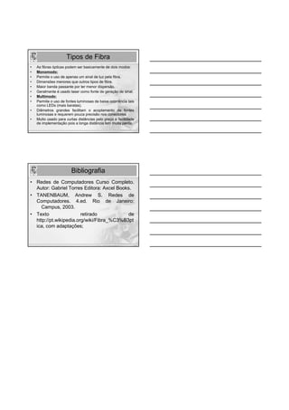 Tipos de Fibra
•   As fibras ópticas podem ser basicamente de dois modos:
•   Monomodo:
•   Permite o uso de apenas um sinal de luz pela fibra.
•   Dimensões menores que outros tipos de fibra.
•   Maior banda passante por ter menor dispersão.
•   Geralmente é usado laser como fonte de geração de sinal.
•   Multimodo:
•   Permite o uso de fontes luminosas de baixa ocorrência tais
    como LEDs (mais baratas).
•   Diâmetros grandes facilitam o acoplamento de fontes
    luminosas e requerem pouca precisão nos conectores.
•   Muito usado para curtas distâncias pelo preço e facilidade
    de implementação pois a longa distância tem muita perda.




                        Bibliografia
• Redes de Computadores Curso Completo.
  Autor: Gabriel Torres Editora: Axcel Books.
• TANENBAUM, Andrew S. Redes de
  Computadores. 4.ed. Rio de Janeiro:
    Campus, 2003.
• Texto                 retirado           de
  http://pt.wikipedia.org/wiki/Fibra_%C3%B3pt
  ica, com adaptações;
 