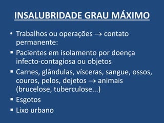 INSALUBRIDADE GRAU MÁXIMO 
•Trabalhos ou operações  contato permanente: 
Pacientes em isolamento por doença infecto-contagiosa ou objetos 
Carnes, glândulas, vísceras, sangue, ossos, couros, pelos, dejetos  animais (brucelose, tuberculose...) 
Esgotos 
Lixo urbano  