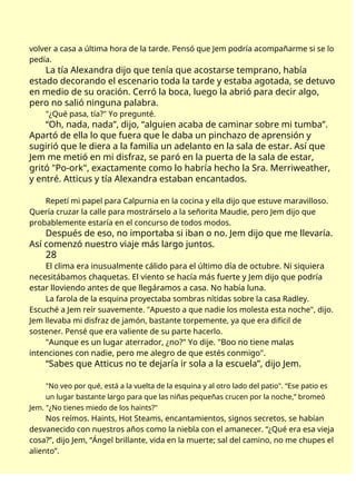 volver a casa a última hora de la tarde. Pensó que Jem podría acompañarme si se lo
pedía.
La tía Alexandra dijo que tenía que acostarse temprano, había
estado decorando el escenario toda la tarde y estaba agotada, se detuvo
en medio de su oración. Cerró la boca, luego la abrió para decir algo,
pero no salió ninguna palabra.
"¿Qué pasa, tía?" Yo pregunté.
“Oh, nada, nada”, dijo, “alguien acaba de caminar sobre mi tumba”.
Apartó de ella lo que fuera que le daba un pinchazo de aprensión y
sugirió que le diera a la familia un adelanto en la sala de estar. Así que
Jem me metió en mi disfraz, se paró en la puerta de la sala de estar,
gritó "Po-ork", exactamente como lo habría hecho la Sra. Merriweather,
y entré. Atticus y tía Alexandra estaban encantados.
Repetí mi papel para Calpurnia en la cocina y ella dijo que estuve maravilloso.
Quería cruzar la calle para mostrárselo a la señorita Maudie, pero Jem dijo que
probablemente estaría en el concurso de todos modos.
Después de eso, no importaba si iban o no. Jem dijo que me llevaría.
Así comenzó nuestro viaje más largo juntos.
28
El clima era inusualmente cálido para el último día de octubre. Ni siquiera
necesitábamos chaquetas. El viento se hacía más fuerte y Jem dijo que podría
estar lloviendo antes de que llegáramos a casa. No había luna.
La farola de la esquina proyectaba sombras nítidas sobre la casa Radley.
Escuché a Jem reír suavemente. "Apuesto a que nadie los molesta esta noche", dijo.
Jem llevaba mi disfraz de jamón, bastante torpemente, ya que era difícil de
sostener. Pensé que era valiente de su parte hacerlo.
"Aunque es un lugar aterrador, ¿no?" Yo dije. "Boo no tiene malas
intenciones con nadie, pero me alegro de que estés conmigo".
“Sabes que Atticus no te dejaría ir sola a la escuela”, dijo Jem.
"No veo por qué, está a la vuelta de la esquina y al otro lado del patio". “Ese patio es
un lugar bastante largo para que las niñas pequeñas crucen por la noche,” bromeó
Jem. "¿No tienes miedo de los haints?"
Nos reímos. Haints, Hot Steams, encantamientos, signos secretos, se habían
desvanecido con nuestros años como la niebla con el amanecer. “¿Qué era esa vieja
cosa?”, dijo Jem, “Ángel brillante, vida en la muerte; sal del camino, no me chupes el
aliento”.
 
