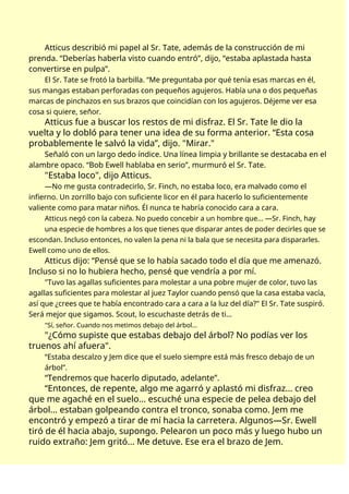 Atticus describió mi papel al Sr. Tate, además de la construcción de mi
prenda. “Deberías haberla visto cuando entró”, dijo, “estaba aplastada hasta
convertirse en pulpa”.
El Sr. Tate se frotó la barbilla. “Me preguntaba por qué tenía esas marcas en él,
sus mangas estaban perforadas con pequeños agujeros. Había una o dos pequeñas
marcas de pinchazos en sus brazos que coincidían con los agujeros. Déjeme ver esa
cosa si quiere, señor.
Atticus fue a buscar los restos de mi disfraz. El Sr. Tate le dio la
vuelta y lo dobló para tener una idea de su forma anterior. “Esta cosa
probablemente le salvó la vida”, dijo. "Mirar."
Señaló con un largo dedo índice. Una línea limpia y brillante se destacaba en el
alambre opaco. “Bob Ewell hablaba en serio”, murmuró el Sr. Tate.
"Estaba loco", dijo Atticus.
—No me gusta contradecirlo, Sr. Finch, no estaba loco, era malvado como el
infierno. Un zorrillo bajo con suficiente licor en él para hacerlo lo suficientemente
valiente como para matar niños. Él nunca te habría conocido cara a cara.
Atticus negó con la cabeza. No puedo concebir a un hombre que... —Sr. Finch, hay
una especie de hombres a los que tienes que disparar antes de poder decirles que se
escondan. Incluso entonces, no valen la pena ni la bala que se necesita para dispararles.
Ewell como uno de ellos.
Atticus dijo: “Pensé que se lo había sacado todo el día que me amenazó.
Incluso si no lo hubiera hecho, pensé que vendría a por mí.
"Tuvo las agallas suficientes para molestar a una pobre mujer de color, tuvo las
agallas suficientes para molestar al juez Taylor cuando pensó que la casa estaba vacía,
así que ¿crees que te había encontrado cara a cara a la luz del día?" El Sr. Tate suspiró.
Será mejor que sigamos. Scout, lo escuchaste detrás de ti…
"Sí, señor. Cuando nos metimos debajo del árbol…
"¿Cómo supiste que estabas debajo del árbol? No podías ver los
truenos ahí afuera".
“Estaba descalzo y Jem dice que el suelo siempre está más fresco debajo de un
árbol”.
“Tendremos que hacerlo diputado, adelante”.
“Entonces, de repente, algo me agarró y aplastó mi disfraz... creo
que me agaché en el suelo... escuché una especie de pelea debajo del
árbol... estaban golpeando contra el tronco, sonaba como. Jem me
encontró y empezó a tirar de mí hacia la carretera. Algunos—Sr. Ewell
tiró de él hacia abajo, supongo. Pelearon un poco más y luego hubo un
ruido extraño: Jem gritó... Me detuve. Ese era el brazo de Jem.
 