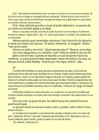 El Sr. Tate estaba tratando de cavar un hoyo en el piso con la punta de su bota. Se
tiró de la nariz y luego se masajeó el brazo izquierdo. “Puede que no sea mucho, Sr.
Finch, pero sigo siendo el sheriff del condado de Maycomb y Bob Ewell se cayó sobre
su cuchillo. Buenas noches señor."
El Sr. Tate salió del porche y cruzó el jardín delantero. La puerta de
su coche se cerró de golpe y se alejó.
Atticus se quedó sentado mirando al suelo durante mucho tiempo. Finalmente
levantó la cabeza. “Explorador”, dijo, “Sr. Ewell cayó sobre su cuchillo. ¿Es posible que
lo entiendas?
Atticus parecía que necesitaba animarse. Corrí hacia él y lo abracé y
lo besé con todas mis fuerzas. “Sí señor, entiendo”, le aseguré. "Señor.
Tate tenía razón.
Atticus se soltó y me miró. "¿Qué quieres decir?" “Bueno, sería algo
así como dispararle a un ruiseñor, ¿no?” Atticus metió la cara en mi
pelo y me lo frotó. Cuando se levantó y cruzó el porche hacia las
sombras, su paso juvenil había regresado. Antes de entrar a la casa, se
detuvo frente a Boo Radley. “Gracias por mis hijos, Arthur”, dijo.
31
Cuando Boo Radley se puso de pie arrastrando los pies, la luz de las
ventanas de la sala de estar brillaba en su frente. Cada movimiento que hizo
fue incierto, como si no estuviera seguro de que sus manos y pies pudieran
hacer el contacto adecuado con las cosas que tocaba. Tosió su espantosa tos
con estertores y estaba tan conmocionado que tuvo que volver a sentarse. Su
mano buscó su bolsillo trasero y sacó un pañuelo. Tosió en él, luego se limpió
la frente.
Habiendo estado tan acostumbrado a su ausencia, me pareció increíble que
hubiera estado sentado a mi lado todo este tiempo, presente. No había hecho ni un
sonido.
Una vez más, se puso de pie. Se volvió hacia mí y asintió hacia la
puerta principal.
Le gustaría darle las buenas noches a Jem, ¿verdad, señor Arthur? Entra
ahora mismo.
Lo conduje por el pasillo. La tía Alexandra estaba sentada junto a la cama de
Jem. “Adelante, Arthur”, dijo ella. Todavía está dormido. El Dr. Reynolds le dio un
fuerte sedante. Jean Louise, ¿está tu padre en la sala de estar?
"Sí, señora, creo que sí".
 