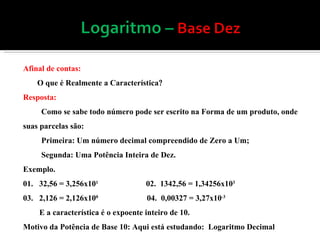 Afinal de contas: O que é Realmente a Característica  Resposta: Como se sabe todo número pode ser escrito na Forma de um produto, onde suas parcelas são: Primeira: Um número decimal compreendido de Zero a Um; Segunda: Uma Potência Inteira de Dez. Exemplo. 01.  32,56 = 3,256x10 1  02.  1342,56 = 1,34256x10 3  03.  2,126 = 2,126x10 0   04.  0,00327 = 3,27x10 -3  E a característica é o expoente inteiro de 10. Motivo da Potência de Base 10: Aqui está estudando:  Logaritmo Decimal 
