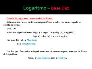 Cálculo de Logaritmo com o Auxílio da Tabua: Seja um número real positivo qualquer. Como se sabe, este número pode ser escrito na forma: x = a. 10 n   aplicando logaritmo vem:  log( x )  = log (a. 10 n  ) = log ( a) + log (10 n  )  log( x )  = log ( a) + n  = n + log ( a) Em que:  log ( a) é a  Mantissa ; n é a  característica.   Isto Diz que: Para achar o logaritmo de um número qualquer com o uso da Tabua de Logaritmo: Soma: a  Característica  com a  Mantissa . 