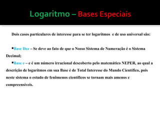 Dois casos particulares de interesse para se ter logaritmos  e de uso universal são: Base Dez  – Se deve ao fato de que o Nosso Sistema de Numeração é o Sistema Decimal; Base e  – e é um número irracional descoberto pelo matemático NEPER, ao qual a descrição de logaritmos em sua Base é de Total Interesse do Mundo Científico, pois neste sistema o estudo de fenômenos científicos se tornam mais amenos e compreensíveis. 