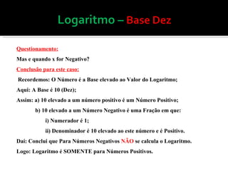 Questionamento: Mas e quando x for Negativo  Conclusão para este caso: Recordemos: O Número é a Base elevado ao Valor do Logaritmo; Aqui: A Base é 10 (Dez); Assim: a) 10 elevado a um número positivo é um Número Positivo; b) 10 elevado a um Número Negativo é uma Fração em que: i) Numerador é 1; ii) Denominador é 10 elevado ao este número e é Positivo.  Daí: Conclui que Para Números Negativos  NÃO  se calcula o Logaritmo. Logo: Logaritmo é SOMENTE para Números Positivos. 