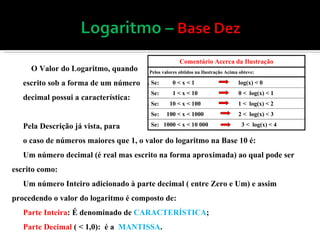 O Valor do Logaritmo, quando escrito sob a forma de um número decimal possui a característica: Pela Descrição já vista, para  o caso de números maiores que 1, o valor do logaritmo na Base 10 é: Um número decimal (é real mas escrito na forma aproximada) ao qual pode ser escrito como: Um número Inteiro adicionado à parte decimal ( entre Zero e Um) e assim procedendo o valor do logaritmo é composto de: Parte Inteira : É denominado de  CARACTERÍSTICA ; Parte Decimal  ( < 1,0):  é a  MANTISSA .  