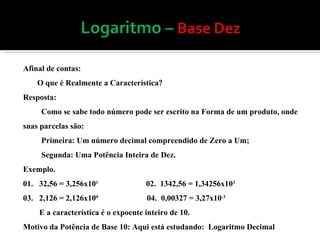 Afinal de contas: O que é Realmente a Característica  Resposta: Como se sabe todo número pode ser escrito na Forma de um produto, onde suas parcelas são: Primeira: Um número decimal compreendido de Zero a Um; Segunda: Uma Potência Inteira de Dez. Exemplo. 01.  32,56 = 3,256x10 1  02.  1342,56 = 1,34256x10 3  03.  2,126 = 2,126x10 0   04.  0,00327 = 3,27x10 -3  E a característica é o expoente inteiro de 10. Motivo da Potência de Base 10: Aqui está estudando:  Logaritmo Decimal 