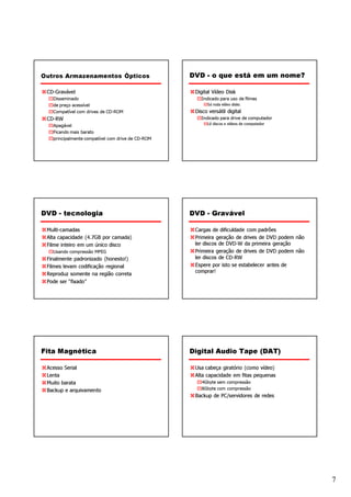 Outros Armazenamentos Ópticos                      DVD - o que está em um nome?

 CD-Gravável                                        Digital Vídeo Disk
   Disseminado                                         Indicado para uso de filmes
   de preço acessível                                    Só roda vídeo disks
   Compatível com drives de CD-ROM                  Disco versátil digital
 CD-RW                                                 Indicado para drive de computador
                                                         Lê discos e vídeos de computador
   Apagável
   Ficando mais barato
   principalmente compatível com drive de CD-ROM




DVD - tecnologia                                   DVD - Gravável

 Multi-camadas                                      Cargas de dificuldade com padrões
 Alta capacidade (4.7GB por camada)                 Primeira geração de drives de DVD podem não
 Filme inteiro em um único disco                    ler discos de DVD-W da primeira geração
   Usando compressão MPEG                           Primeira geração de drives de DVD podem não
 Finalmente padronizado (honesto!)                  ler discos de CD-RW
 Filmes levam codificação regional                  Espere por isto se estabelecer antes de
                                                    comprar!
 Reproduz somente na região correta
 Pode ser “fixado”




Fita Magnética                                     Digital Audio Tape (DAT)

 Acesso Serial                                      Usa cabeça giratório (como vídeo)
 Lenta                                              Alta capacidade em fitas pequenas
 Muito barata                                          4Gbyte sem compressão
 Backup e arquivamento                                 8Gbyte com compressão
                                                    Backup de PC/servidores de redes




                                                                                                  7
 